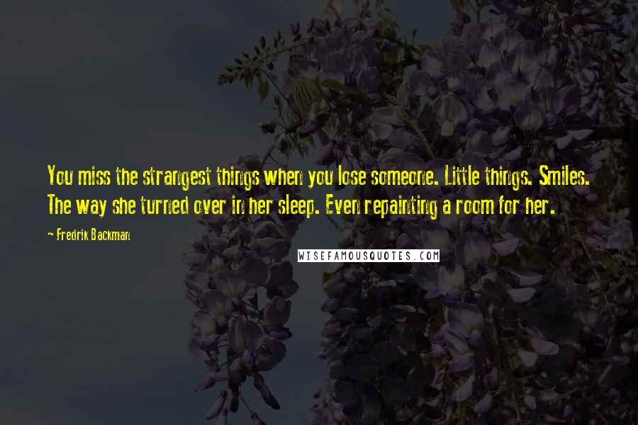 Fredrik Backman Quotes: You miss the strangest things when you lose someone. Little things. Smiles. The way she turned over in her sleep. Even repainting a room for her.