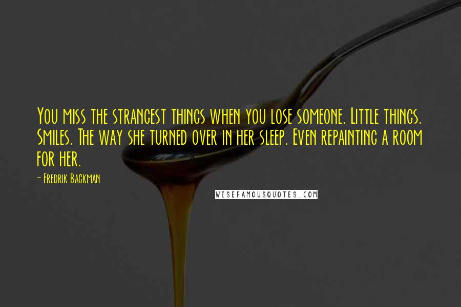 Fredrik Backman Quotes: You miss the strangest things when you lose someone. Little things. Smiles. The way she turned over in her sleep. Even repainting a room for her.