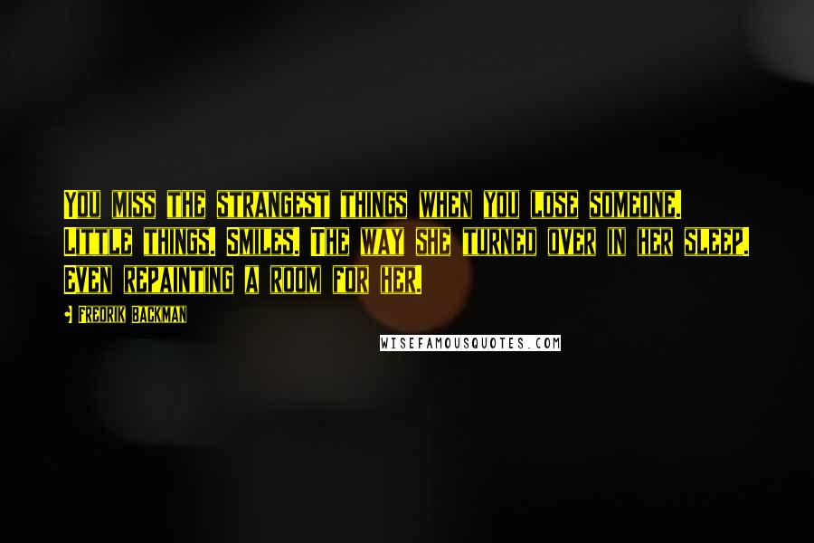 Fredrik Backman Quotes: You miss the strangest things when you lose someone. Little things. Smiles. The way she turned over in her sleep. Even repainting a room for her.