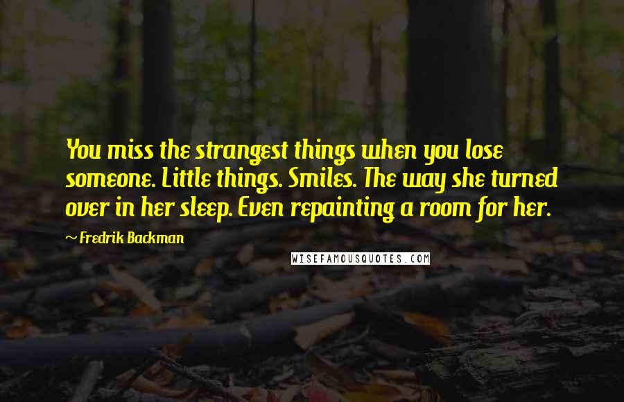 Fredrik Backman Quotes: You miss the strangest things when you lose someone. Little things. Smiles. The way she turned over in her sleep. Even repainting a room for her.