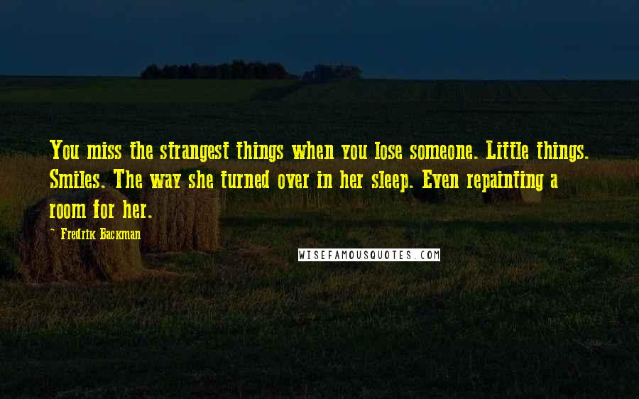 Fredrik Backman Quotes: You miss the strangest things when you lose someone. Little things. Smiles. The way she turned over in her sleep. Even repainting a room for her.