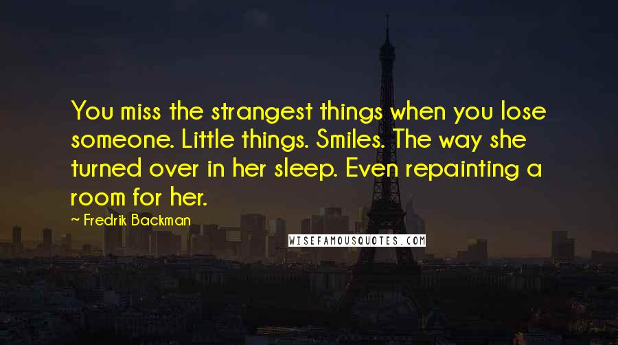 Fredrik Backman Quotes: You miss the strangest things when you lose someone. Little things. Smiles. The way she turned over in her sleep. Even repainting a room for her.