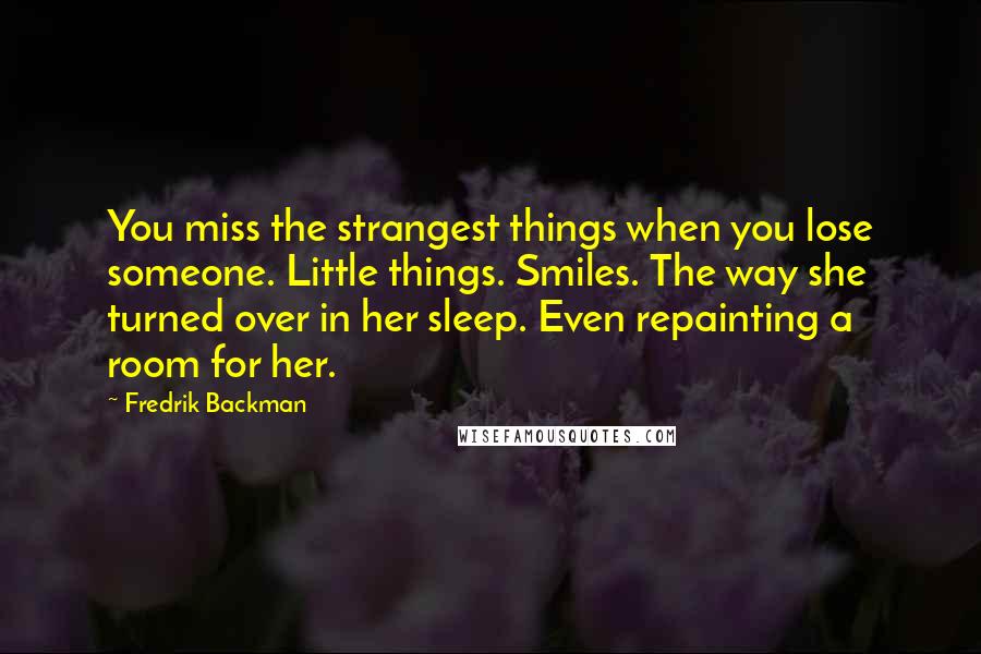 Fredrik Backman Quotes: You miss the strangest things when you lose someone. Little things. Smiles. The way she turned over in her sleep. Even repainting a room for her.