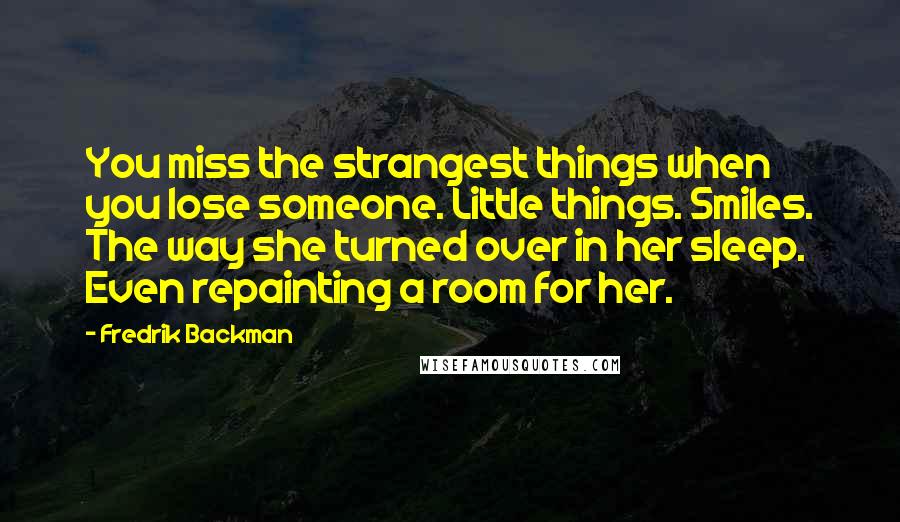 Fredrik Backman Quotes: You miss the strangest things when you lose someone. Little things. Smiles. The way she turned over in her sleep. Even repainting a room for her.