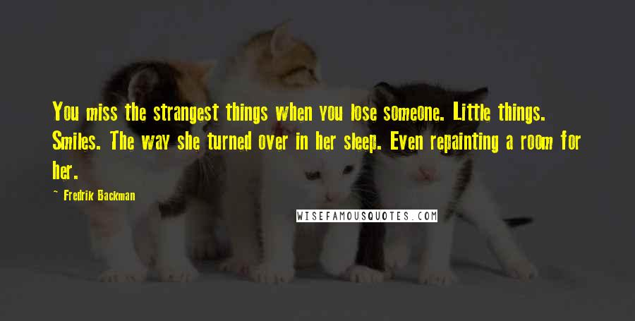 Fredrik Backman Quotes: You miss the strangest things when you lose someone. Little things. Smiles. The way she turned over in her sleep. Even repainting a room for her.