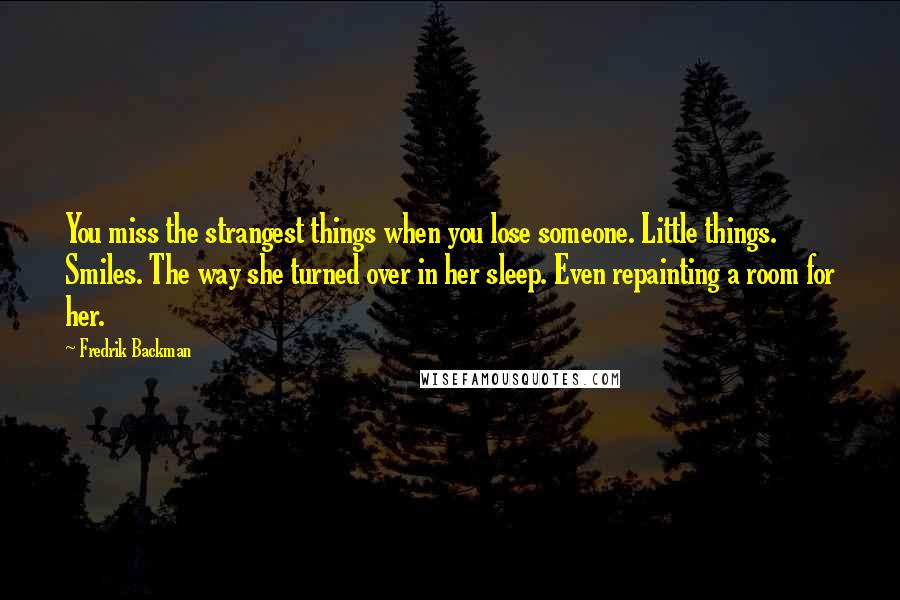 Fredrik Backman Quotes: You miss the strangest things when you lose someone. Little things. Smiles. The way she turned over in her sleep. Even repainting a room for her.