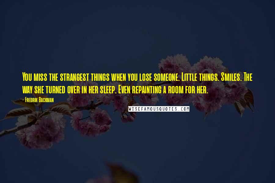 Fredrik Backman Quotes: You miss the strangest things when you lose someone. Little things. Smiles. The way she turned over in her sleep. Even repainting a room for her.