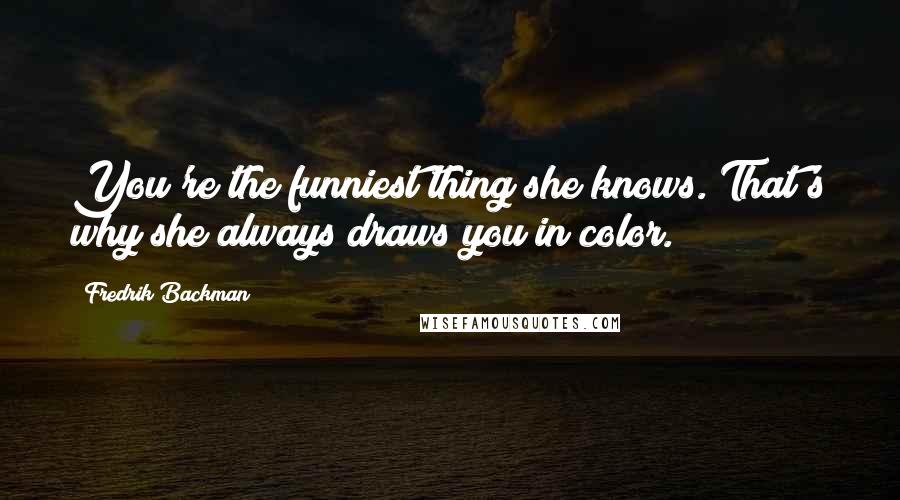 Fredrik Backman Quotes: You're the funniest thing she knows. That's why she always draws you in color.