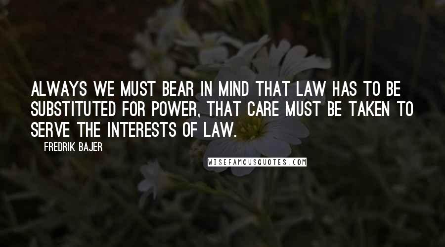 Fredrik Bajer Quotes: Always we must bear in mind that law has to be substituted for power, that care must be taken to serve the interests of law.