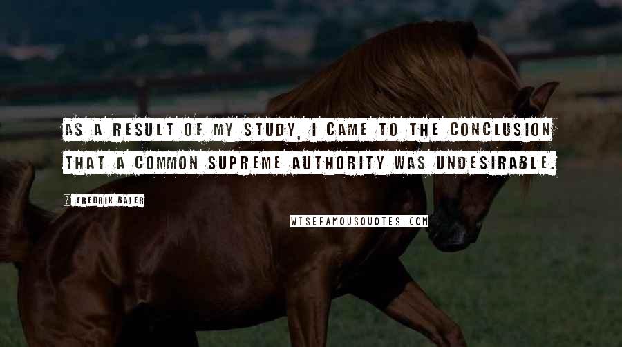 Fredrik Bajer Quotes: As a result of my study, I came to the conclusion that a common supreme authority was undesirable.
