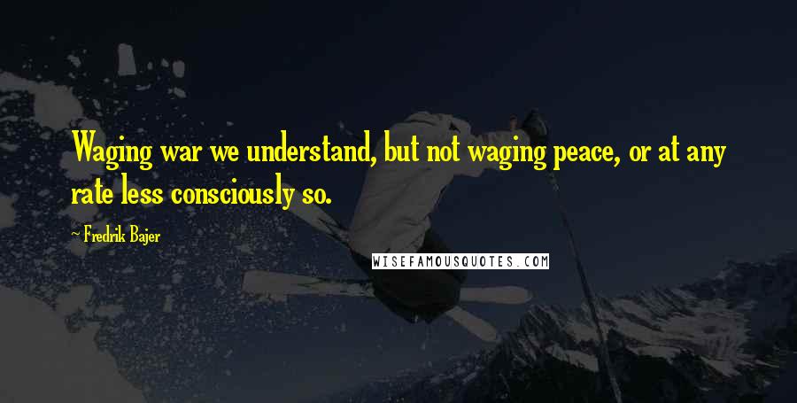 Fredrik Bajer Quotes: Waging war we understand, but not waging peace, or at any rate less consciously so.