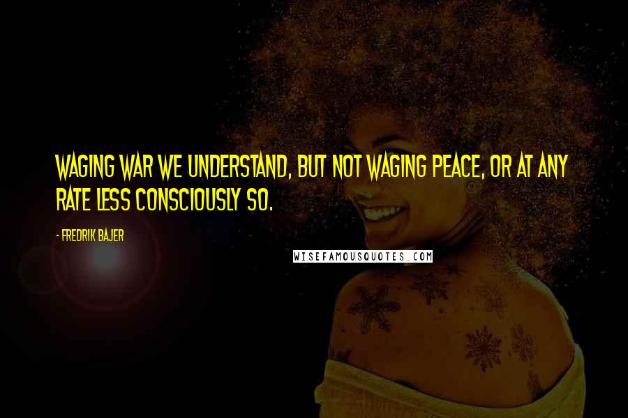 Fredrik Bajer Quotes: Waging war we understand, but not waging peace, or at any rate less consciously so.