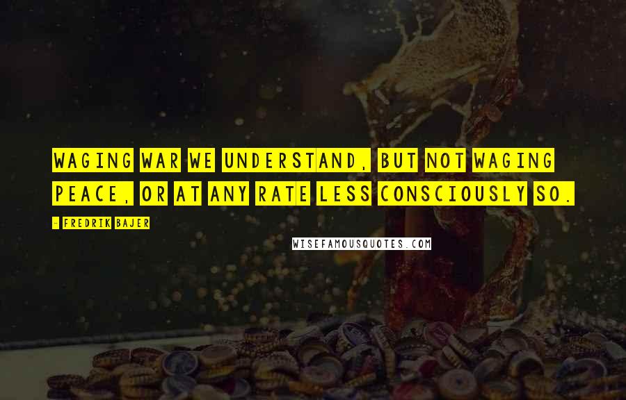 Fredrik Bajer Quotes: Waging war we understand, but not waging peace, or at any rate less consciously so.