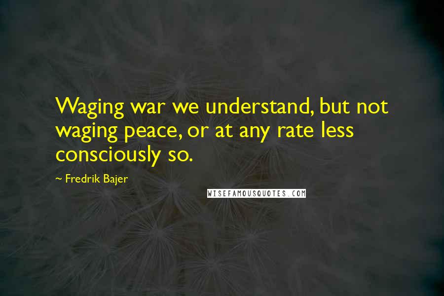Fredrik Bajer Quotes: Waging war we understand, but not waging peace, or at any rate less consciously so.