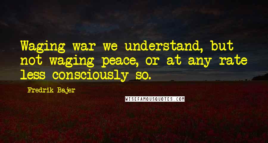 Fredrik Bajer Quotes: Waging war we understand, but not waging peace, or at any rate less consciously so.