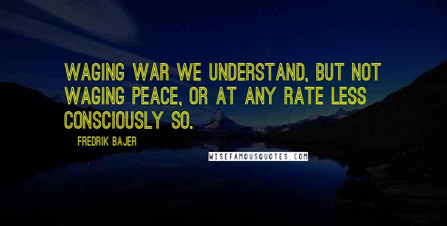 Fredrik Bajer Quotes: Waging war we understand, but not waging peace, or at any rate less consciously so.