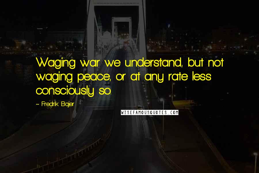 Fredrik Bajer Quotes: Waging war we understand, but not waging peace, or at any rate less consciously so.