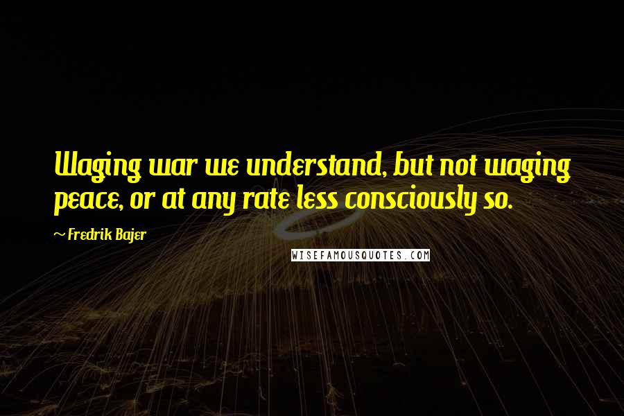 Fredrik Bajer Quotes: Waging war we understand, but not waging peace, or at any rate less consciously so.
