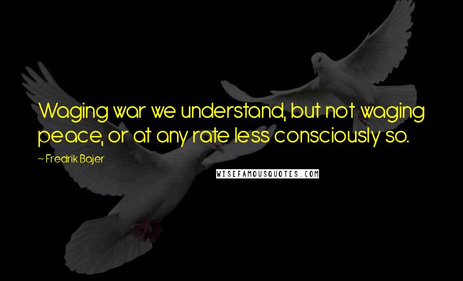 Fredrik Bajer Quotes: Waging war we understand, but not waging peace, or at any rate less consciously so.