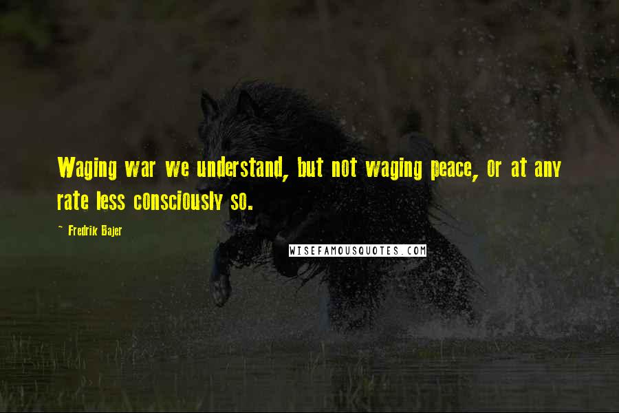 Fredrik Bajer Quotes: Waging war we understand, but not waging peace, or at any rate less consciously so.
