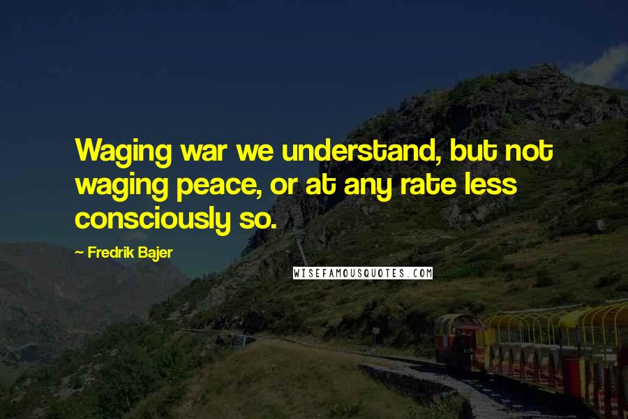 Fredrik Bajer Quotes: Waging war we understand, but not waging peace, or at any rate less consciously so.
