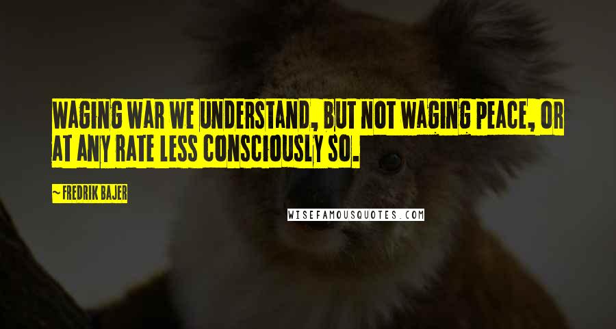 Fredrik Bajer Quotes: Waging war we understand, but not waging peace, or at any rate less consciously so.