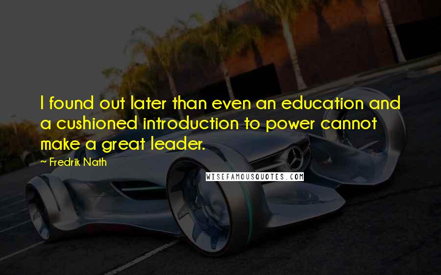 Fredrik Nath Quotes: I found out later than even an education and a cushioned introduction to power cannot make a great leader.