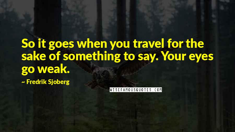 Fredrik Sjoberg Quotes: So it goes when you travel for the sake of something to say. Your eyes go weak.