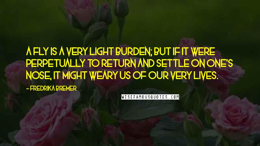 Fredrika Bremer Quotes: A fly is a very light burden; but if it were perpetually to return and settle on one's nose, it might weary us of our very lives.