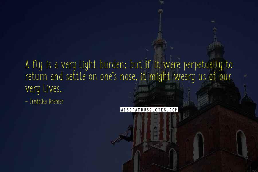 Fredrika Bremer Quotes: A fly is a very light burden; but if it were perpetually to return and settle on one's nose, it might weary us of our very lives.