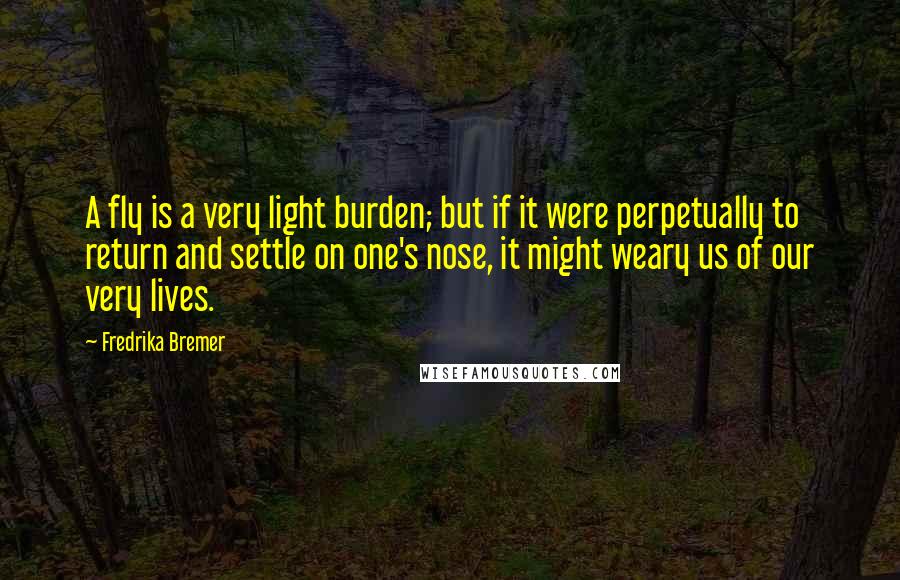 Fredrika Bremer Quotes: A fly is a very light burden; but if it were perpetually to return and settle on one's nose, it might weary us of our very lives.