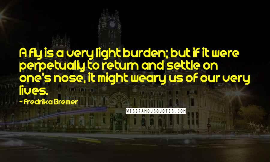 Fredrika Bremer Quotes: A fly is a very light burden; but if it were perpetually to return and settle on one's nose, it might weary us of our very lives.