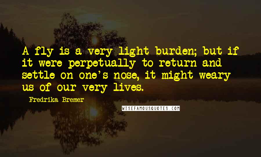 Fredrika Bremer Quotes: A fly is a very light burden; but if it were perpetually to return and settle on one's nose, it might weary us of our very lives.