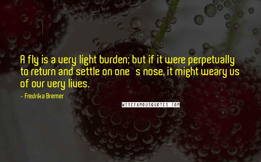 Fredrika Bremer Quotes: A fly is a very light burden; but if it were perpetually to return and settle on one's nose, it might weary us of our very lives.