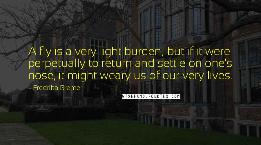 Fredrika Bremer Quotes: A fly is a very light burden; but if it were perpetually to return and settle on one's nose, it might weary us of our very lives.