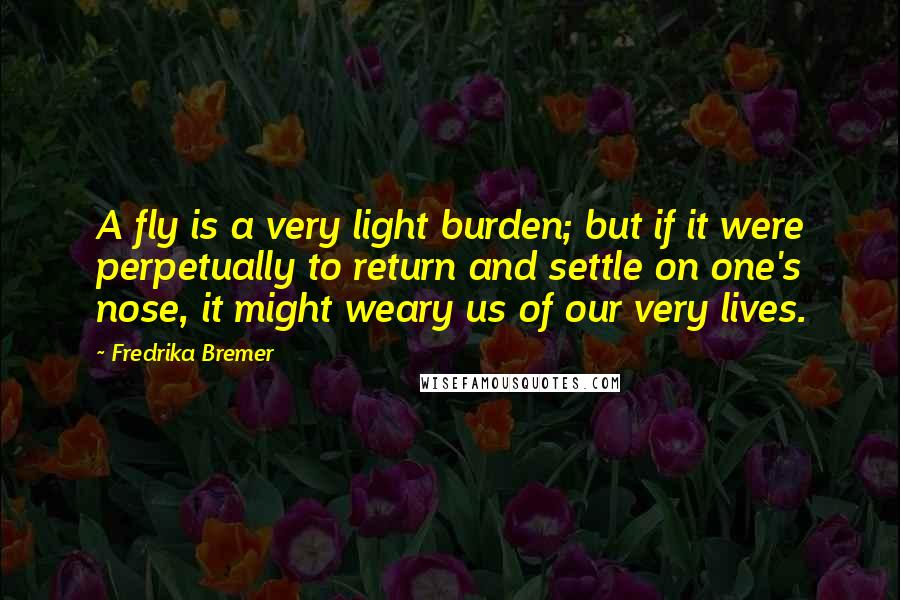 Fredrika Bremer Quotes: A fly is a very light burden; but if it were perpetually to return and settle on one's nose, it might weary us of our very lives.