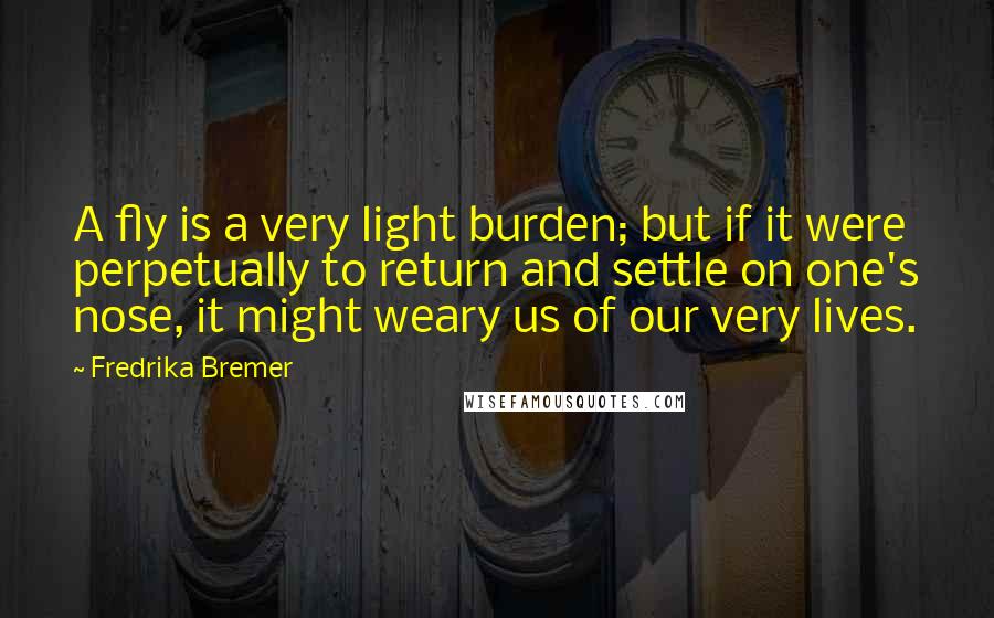 Fredrika Bremer Quotes: A fly is a very light burden; but if it were perpetually to return and settle on one's nose, it might weary us of our very lives.