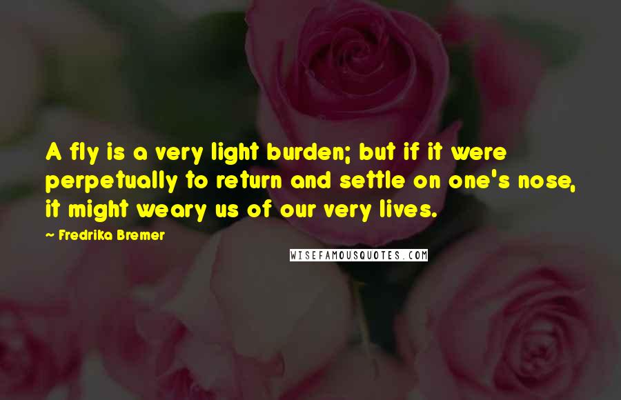 Fredrika Bremer Quotes: A fly is a very light burden; but if it were perpetually to return and settle on one's nose, it might weary us of our very lives.