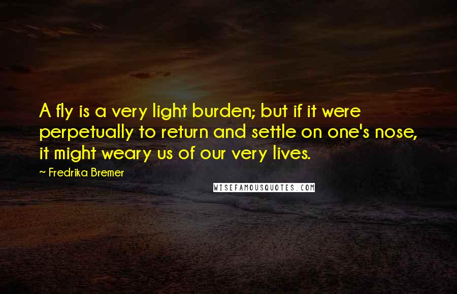 Fredrika Bremer Quotes: A fly is a very light burden; but if it were perpetually to return and settle on one's nose, it might weary us of our very lives.