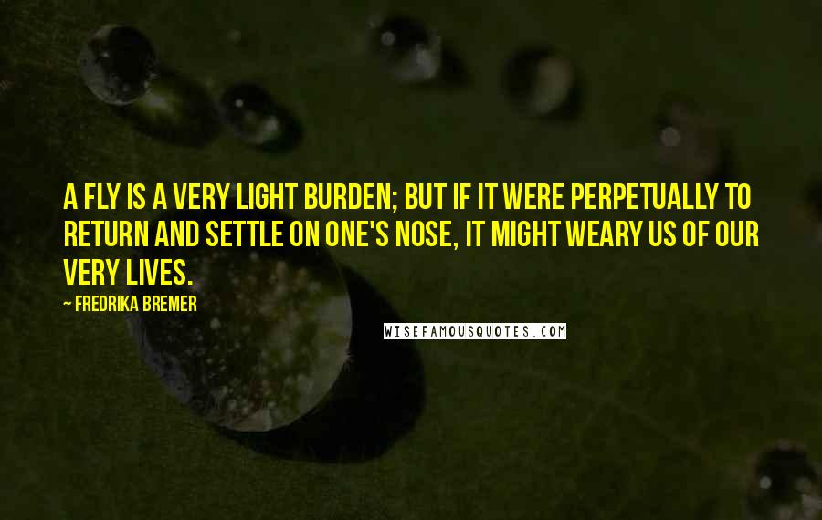 Fredrika Bremer Quotes: A fly is a very light burden; but if it were perpetually to return and settle on one's nose, it might weary us of our very lives.