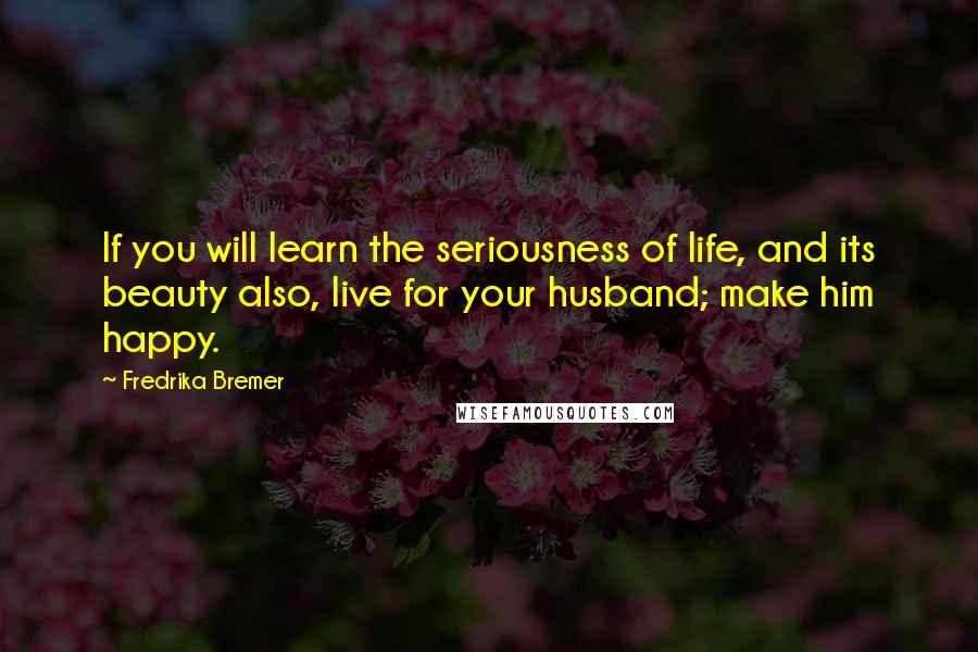 Fredrika Bremer Quotes: If you will learn the seriousness of life, and its beauty also, live for your husband; make him happy.