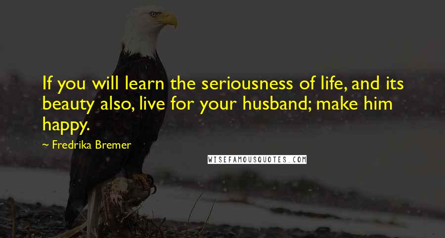 Fredrika Bremer Quotes: If you will learn the seriousness of life, and its beauty also, live for your husband; make him happy.