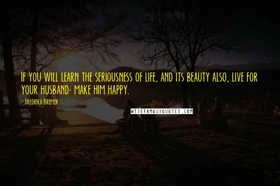 Fredrika Bremer Quotes: If you will learn the seriousness of life, and its beauty also, live for your husband; make him happy.