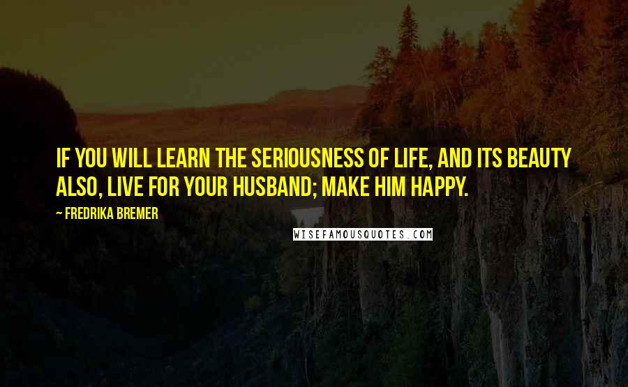 Fredrika Bremer Quotes: If you will learn the seriousness of life, and its beauty also, live for your husband; make him happy.