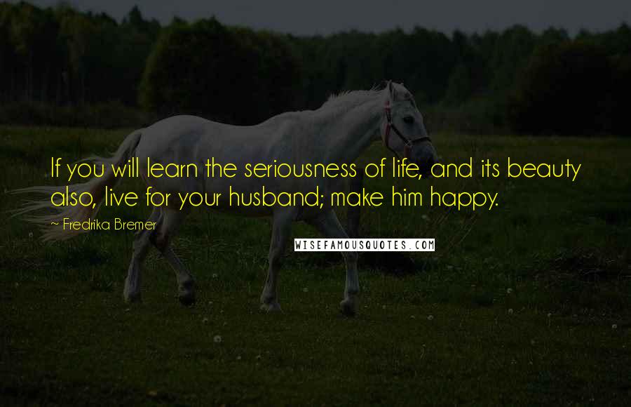 Fredrika Bremer Quotes: If you will learn the seriousness of life, and its beauty also, live for your husband; make him happy.