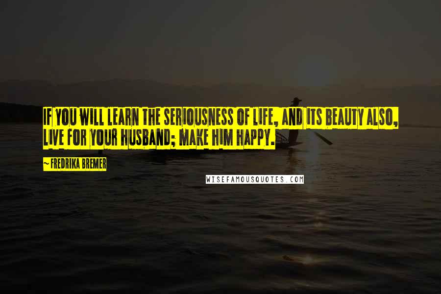 Fredrika Bremer Quotes: If you will learn the seriousness of life, and its beauty also, live for your husband; make him happy.