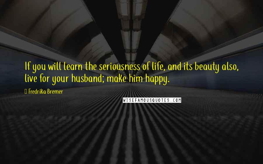 Fredrika Bremer Quotes: If you will learn the seriousness of life, and its beauty also, live for your husband; make him happy.