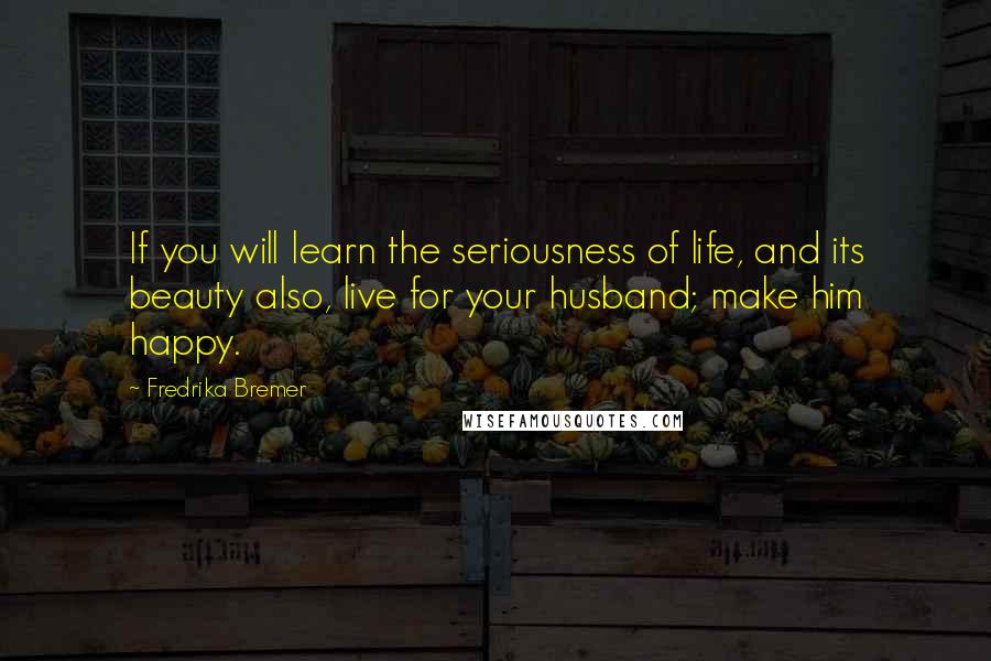 Fredrika Bremer Quotes: If you will learn the seriousness of life, and its beauty also, live for your husband; make him happy.