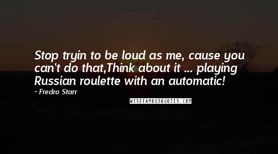 Fredro Starr Quotes: Stop tryin to be loud as me, cause you can't do that,Think about it ... playing Russian roulette with an automatic!