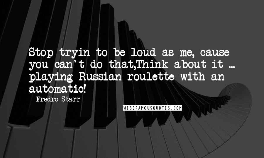 Fredro Starr Quotes: Stop tryin to be loud as me, cause you can't do that,Think about it ... playing Russian roulette with an automatic!